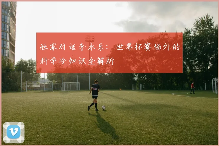 独家对话李永乐：世界杯赛场外的科学冷知识全解析